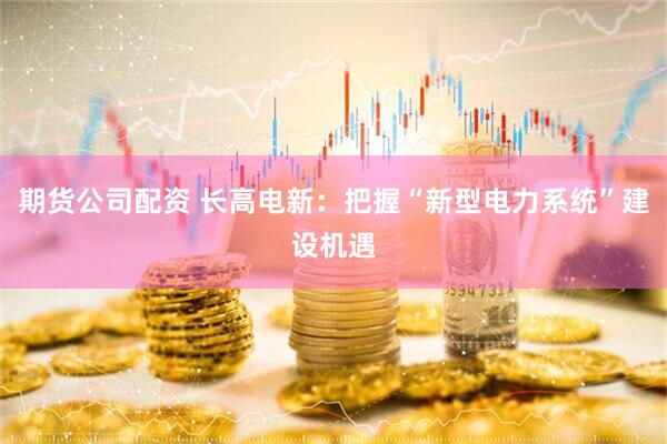期货公司配资 长高电新：把握“新型电力系统”建设机遇