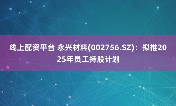 线上配资平台 永兴材料(002756.SZ)：拟推2025年员工持股计划