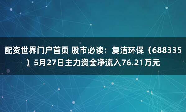 配资世界门户首页 股市必读：复洁环保（688335）5月27日主力资金净流入76.21万元