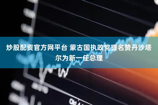炒股配资官方网平台 蒙古国执政党提名赞丹沙塔尔为新一任总理