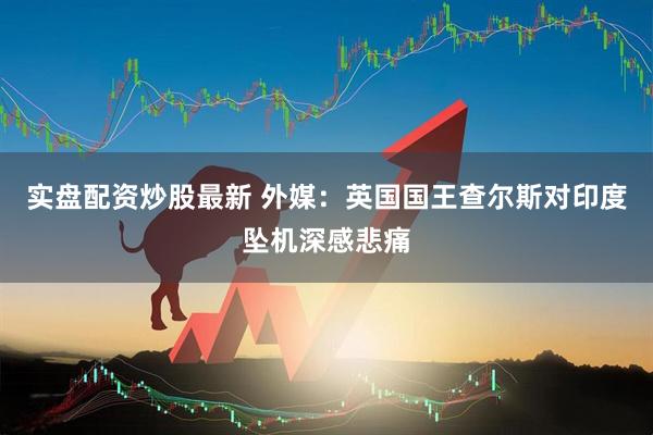实盘配资炒股最新 外媒：英国国王查尔斯对印度坠机深感悲痛