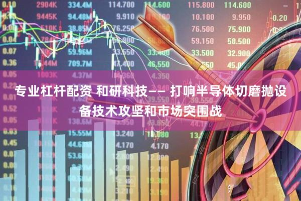 专业杠杆配资 和研科技—— 打响半导体切磨抛设备技术攻坚和市场突围战