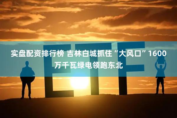 实盘配资排行榜 吉林白城抓住“大风口”1600万千瓦绿电领跑东北