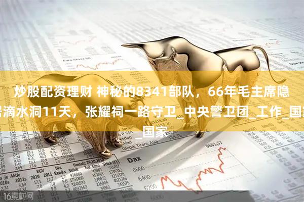 炒股配资理财 神秘的8341部队，66年毛主席隐居滴水洞11天，张耀祠一路守卫_中央警卫团_工作_国家