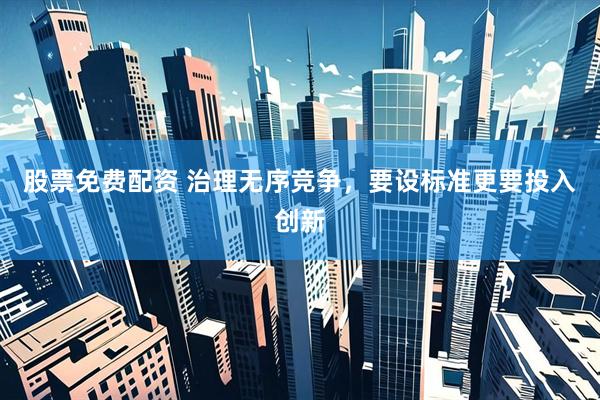 股票免费配资 治理无序竞争，要设标准更要投入创新