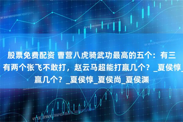 股票免费配资 曹营八虎骑武功最高的五个：有三个关羽打不赢，有两个张飞不敢打，赵云马超能打赢几个？_夏侯惇_夏侯尚_夏侯渊