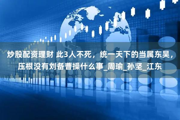 炒股配资理财 此3人不死，统一天下的当属东吴，压根没有刘备曹操什么事_周瑜_孙坚_江东