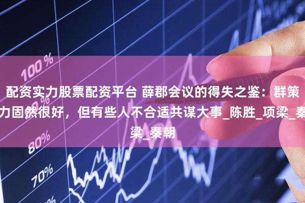 配资实力股票配资平台 薛郡会议的得失之鉴：群策群力固然很好，但有些人不合适共谋大事_陈胜_项梁_秦朝