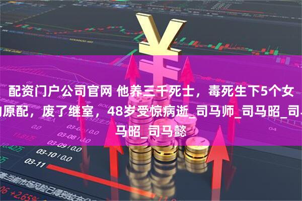 配资门户公司官网 他养三千死士，毒死生下5个女儿的原配，废了继室，48岁受惊病逝_司马师_司马昭_司马懿