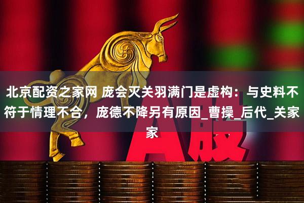 北京配资之家网 庞会灭关羽满门是虚构：与史料不符于情理不合，庞德不降另有原因_曹操_后代_关家
