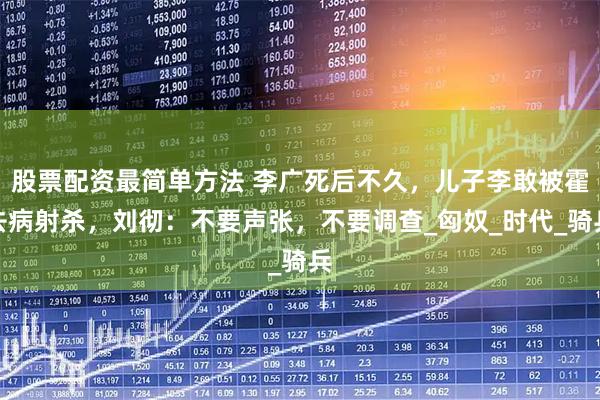 股票配资最简单方法 李广死后不久，儿子李敢被霍去病射杀，刘彻：不要声张，不要调查_匈奴_时代_骑兵