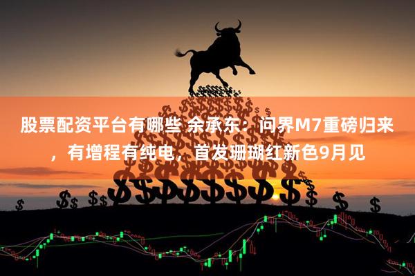 股票配资平台有哪些 余承东：问界M7重磅归来，有增程有纯电，首发珊瑚红新色9月见