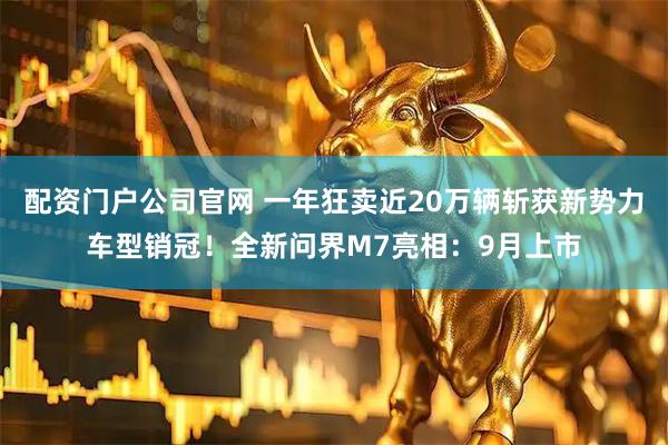 配资门户公司官网 一年狂卖近20万辆斩获新势力车型销冠！全新问界M7亮相：9月上市