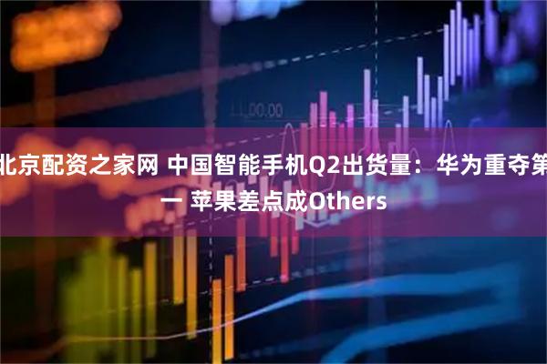 北京配资之家网 中国智能手机Q2出货量：华为重夺第一 苹果差点成Others