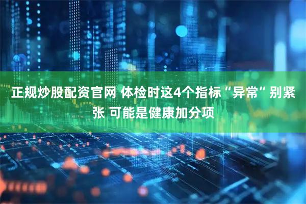 正规炒股配资官网 体检时这4个指标“异常”别紧张 可能是健康加分项