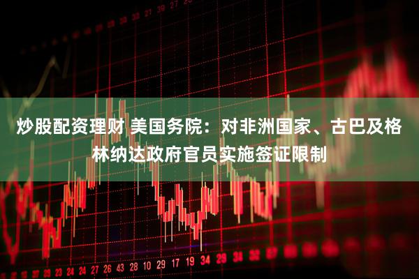 炒股配资理财 美国务院：对非洲国家、古巴及格林纳达政府官员实施签证限制
