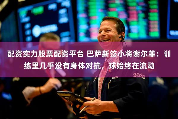 配资实力股票配资平台 巴萨新签小将谢尔菲：训练里几乎没有身体对抗，球始终在流动