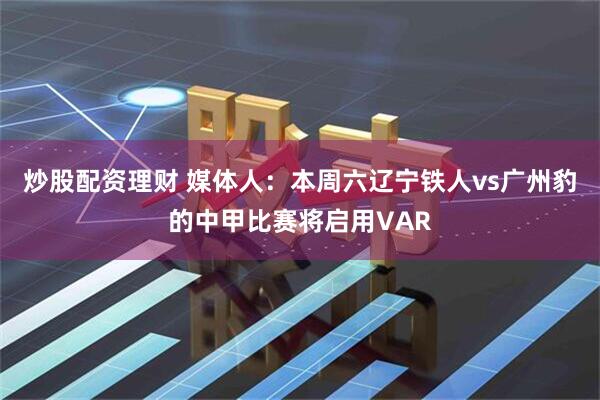 炒股配资理财 媒体人：本周六辽宁铁人vs广州豹的中甲比赛将启用VAR