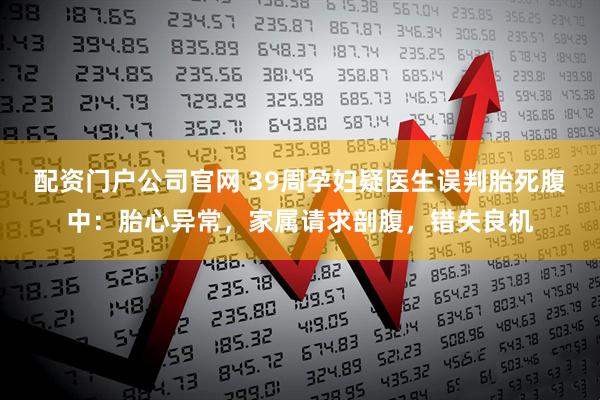 配资门户公司官网 39周孕妇疑医生误判胎死腹中：胎心异常，家属请求剖腹，错失良机