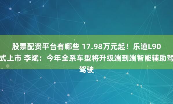 股票配资平台有哪些 17.98万元起！乐道L90正式上市 李斌：今年全系车型将升级端到端智能辅助驾驶