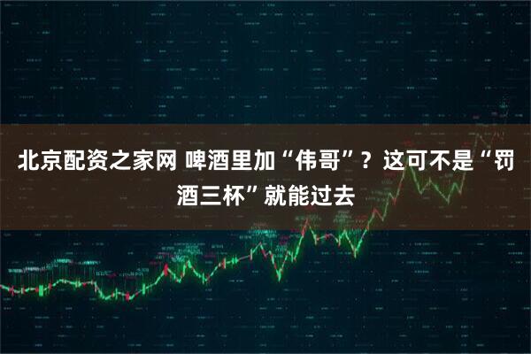 北京配资之家网 啤酒里加“伟哥”？这可不是“罚酒三杯”就能过去