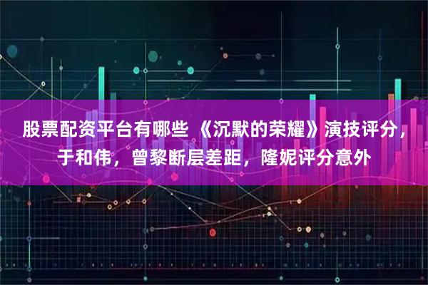 股票配资平台有哪些 《沉默的荣耀》演技评分，于和伟，曾黎断层差距，隆妮评分意外
