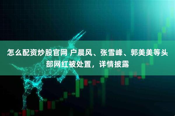 怎么配资炒股官网 户晨风、张雪峰、郭美美等头部网红被处置，详情披露