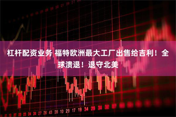 杠杆配资业务 福特欧洲最大工厂出售给吉利！全球溃退！退守北美