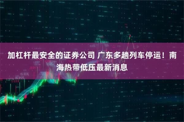 加杠杆最安全的证券公司 广东多趟列车停运!南海热带低压最新消息