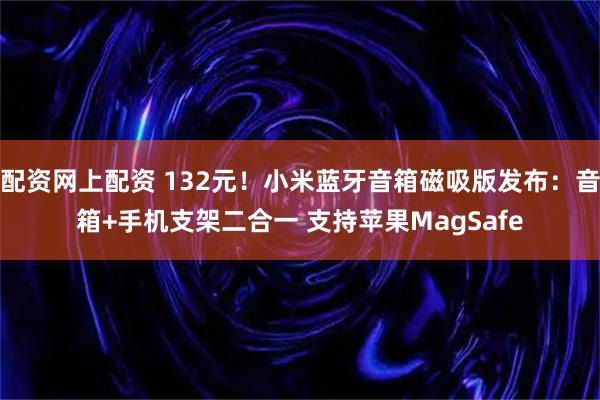 配资网上配资 132元！小米蓝牙音箱磁吸版发布：音箱+手机支架二合一 支持苹果MagSafe