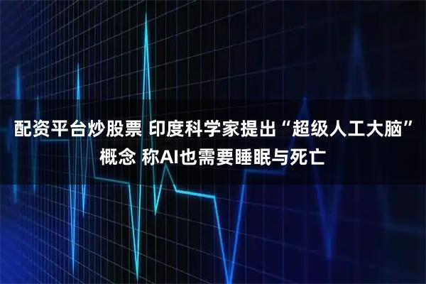 配资平台炒股票 印度科学家提出“超级人工大脑”概念 称AI也需要睡眠与死亡